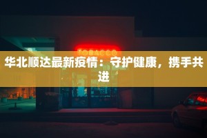 华北顺达最新疫情：守护健康，携手共进