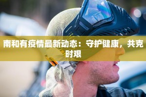 南和有疫情最新动态：守护健康，共克时艰