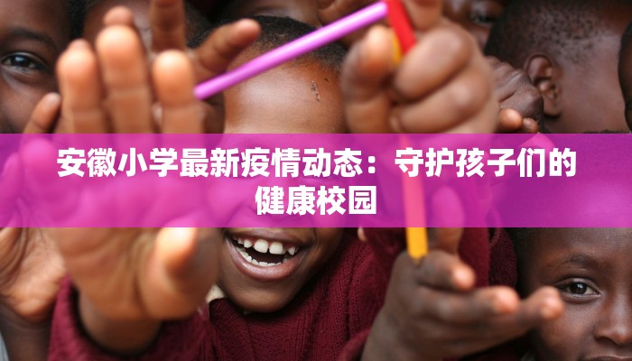 安徽小学最新疫情动态:守护孩子们的健康校园 安徽小学最新疫情动态:守护孩子们的健康校园
